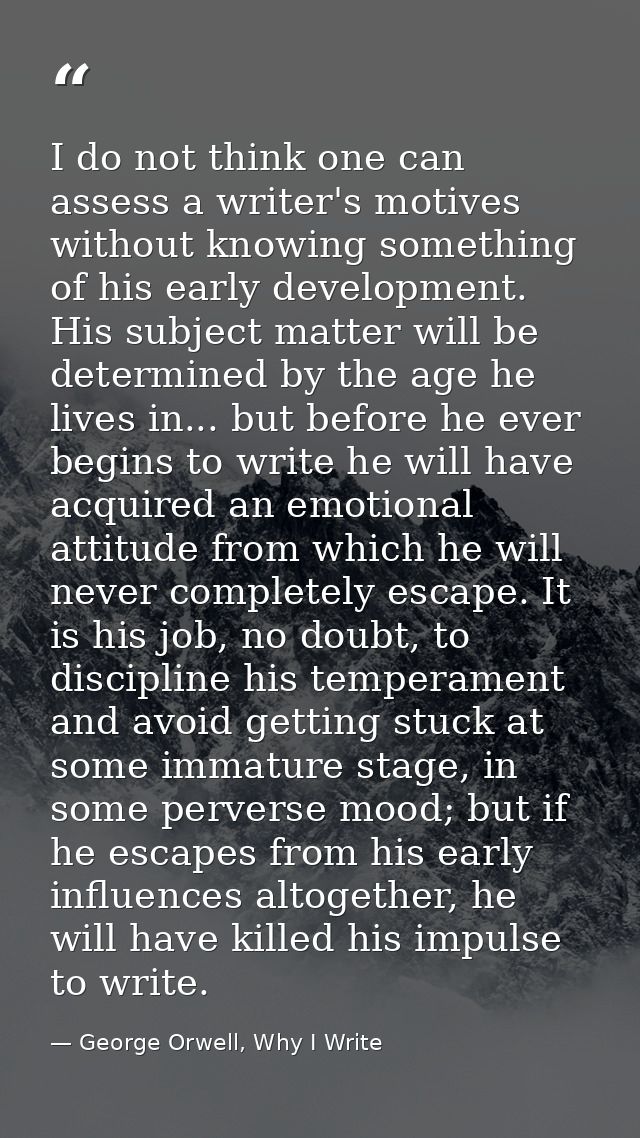 I do not think one can assess a writer's motives without knowing something of his early development. His subject matter  — George Orwell, Why I Write