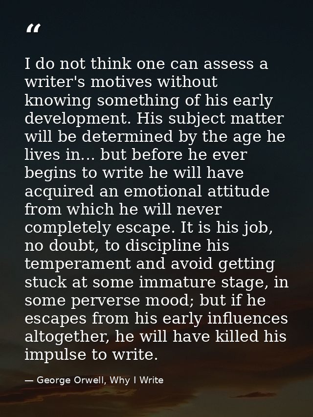 I do not think one can assess a writer's motives without knowing something of his early development. His subject matter  — George Orwell, Why I Write