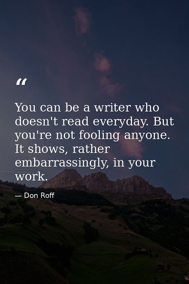 You can be a writer who doesn't read everyday. But you're not fooling anyone. It shows, rather embarrassingly, in your w — Don Roff