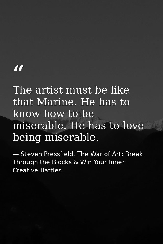 The artist must be like that Marine. He has to know how to be miserable. He has to love being miserable. — Steven Pressfield, The War of Art: Break Through the Blocks & Win Your Inner Creative Battles