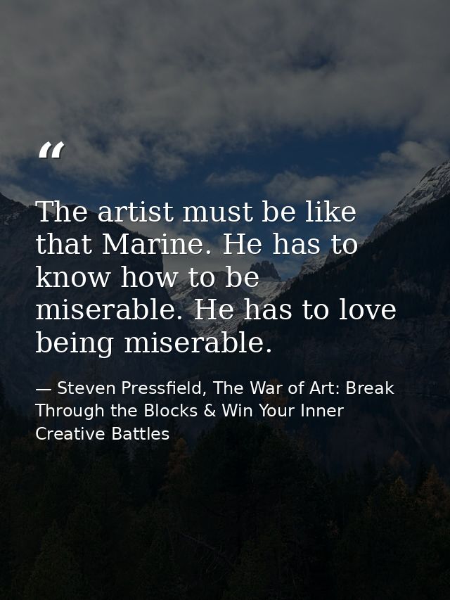 The artist must be like that Marine. He has to know how to be miserable. He has to love being miserable. — Steven Pressfield, The War of Art: Break Through the Blocks & Win Your Inner Creative Battles