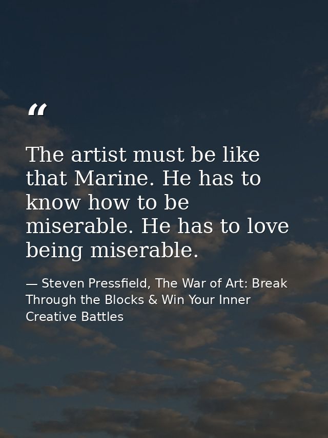 The artist must be like that Marine. He has to know how to be miserable. He has to love being miserable. — Steven Pressfield, The War of Art: Break Through the Blocks & Win Your Inner Creative Battles
