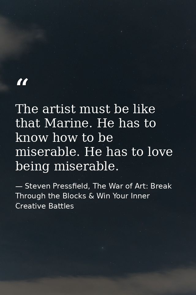 The artist must be like that Marine. He has to know how to be miserable. He has to love being miserable. — Steven Pressfield, The War of Art: Break Through the Blocks & Win Your Inner Creative Battles
