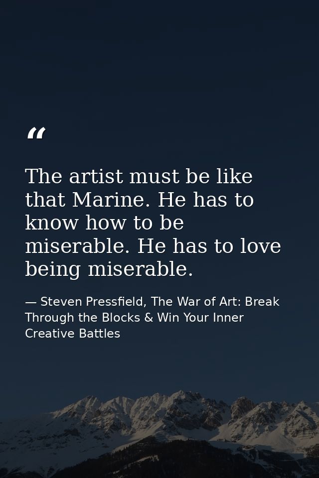 The artist must be like that Marine. He has to know how to be miserable. He has to love being miserable. — Steven Pressfield, The War of Art: Break Through the Blocks & Win Your Inner Creative Battles