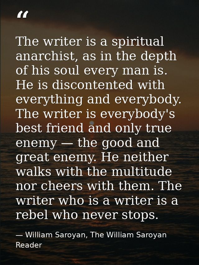 The writer is a spiritual anarchist, as in the depth of his soul every man is. He is discontented with everything and ev — William Saroyan, The William Saroyan Reader