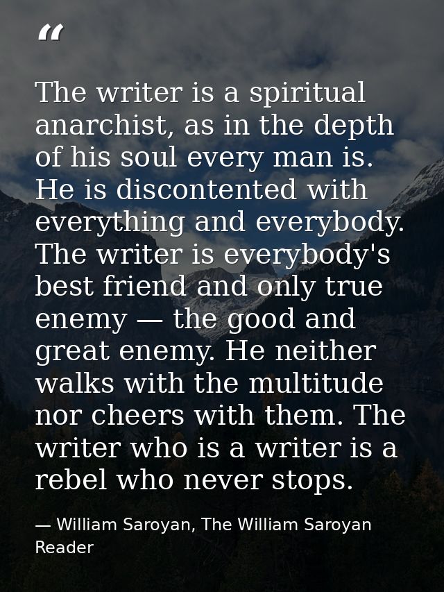 The writer is a spiritual anarchist, as in the depth of his soul every man is. He is discontented with everything and ev — William Saroyan, The William Saroyan Reader