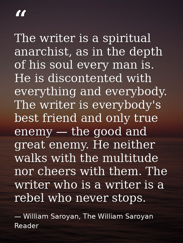 The writer is a spiritual anarchist, as in the depth of his soul every man is. He is discontented with everything and ev — William Saroyan, The William Saroyan Reader