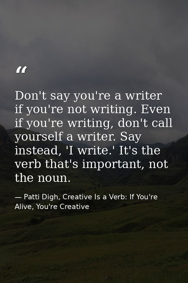 Don't say you're a writer if you're not writing. Even if you're writing, don't call yourself a writer. Say instead, 'I w — Patti Digh, Creative Is a Verb: If You're Alive, You're Creative