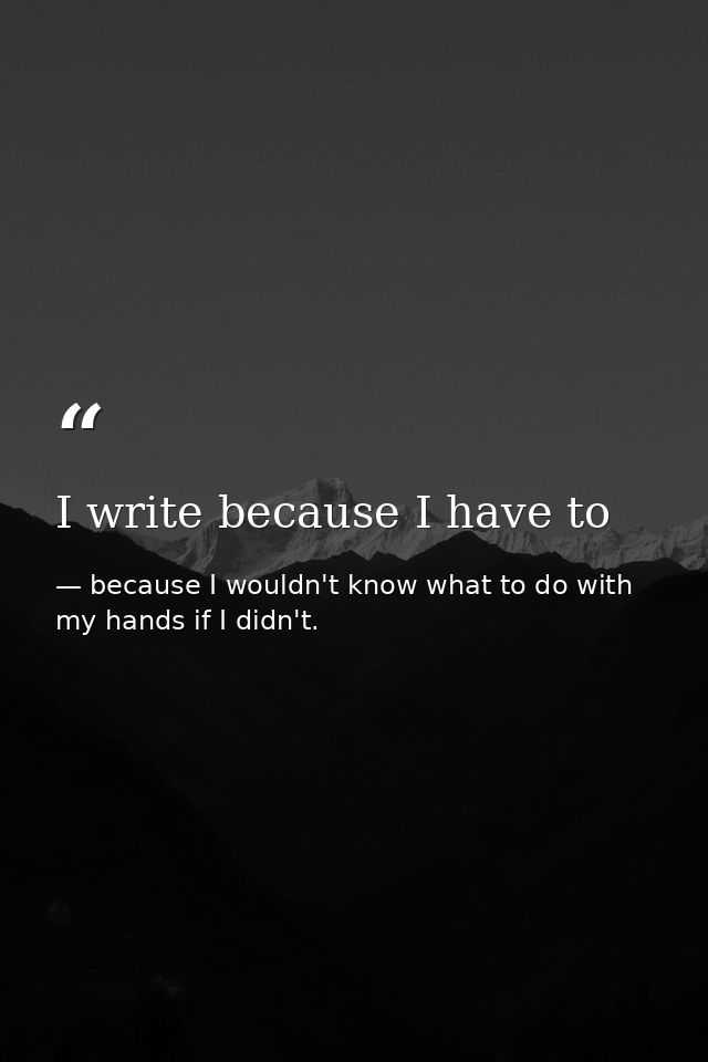 I write because I have to — because I wouldn't know what to do with my hands if I didn't.