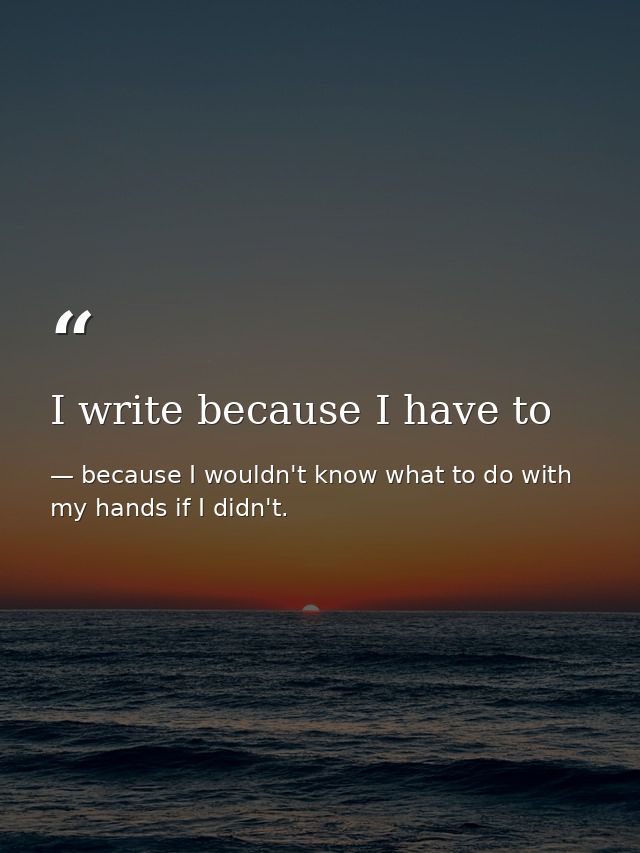I write because I have to — because I wouldn't know what to do with my hands if I didn't.