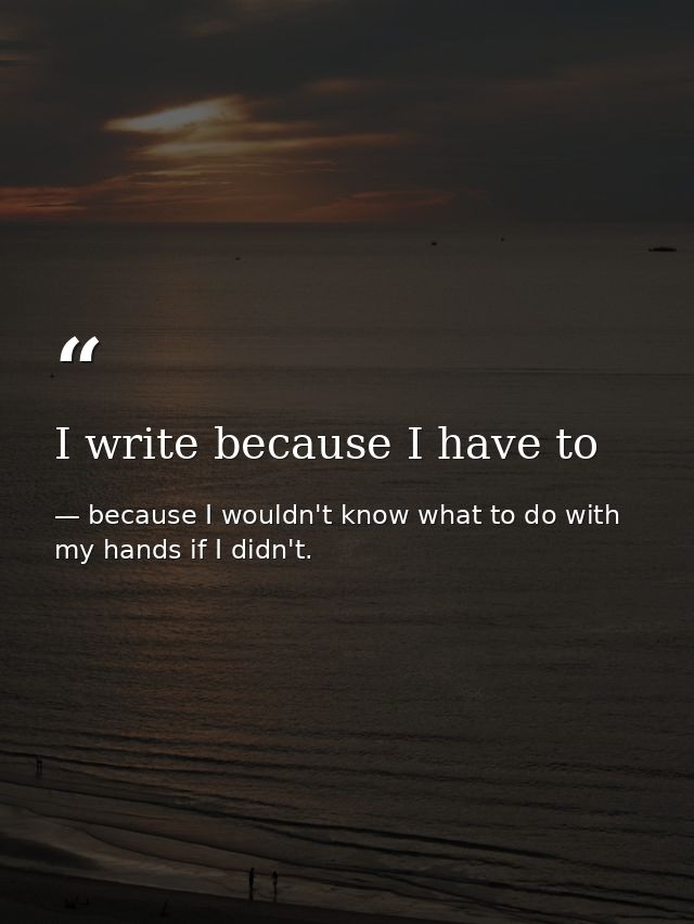 I write because I have to — because I wouldn't know what to do with my hands if I didn't.