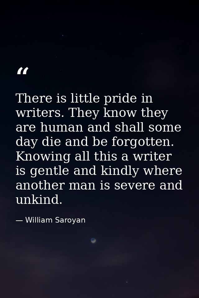 There is little pride in writers. They know they are human and shall some day die and be forgotten. Knowing all this a w — William Saroyan