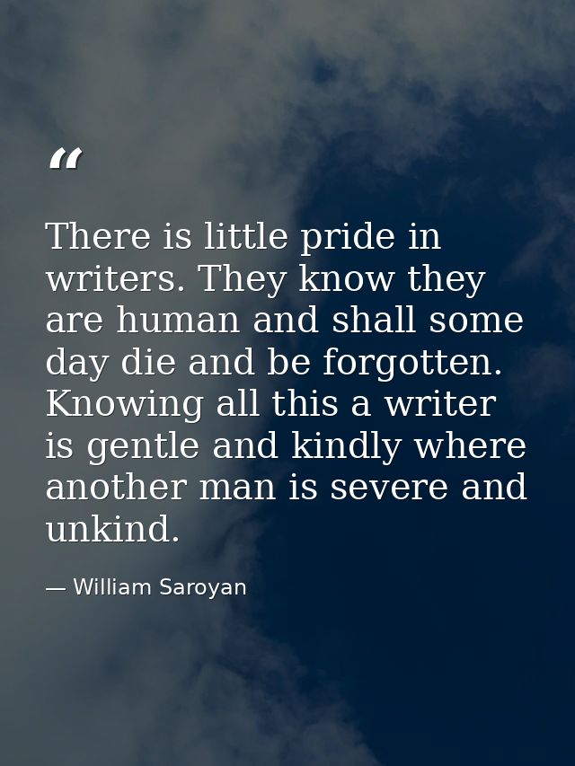 There is little pride in writers. They know they are human and shall some day die and be forgotten. Knowing all this a w — William Saroyan