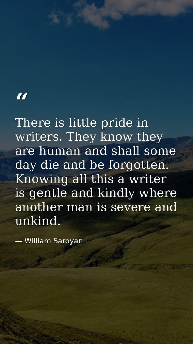 There is little pride in writers. They know they are human and shall some day die and be forgotten. Knowing all this a w — William Saroyan