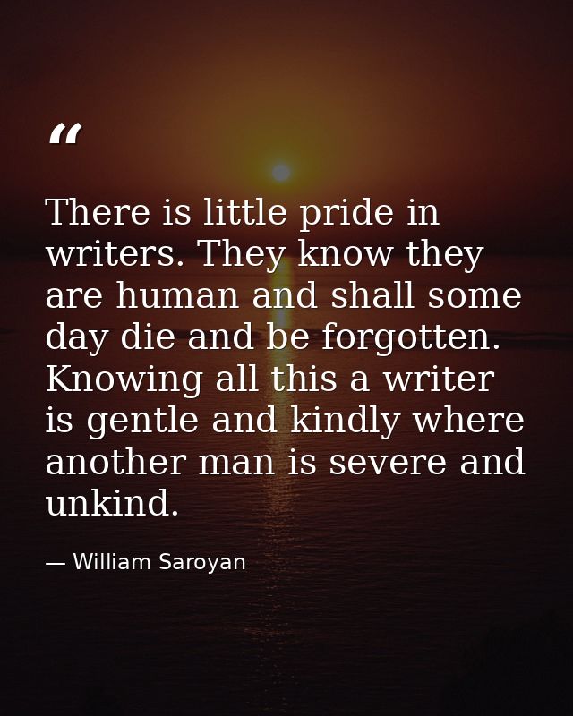 There is little pride in writers. They know they are human and shall some day die and be forgotten. Knowing all this a w — William Saroyan
