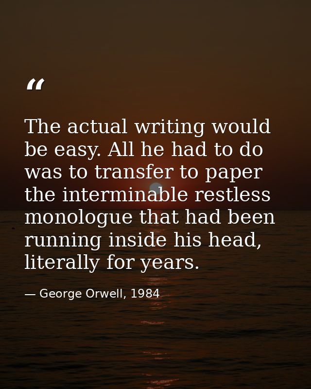 The actual writing would be easy. All he had to do was to transfer to paper the interminable restless monologue that had — George Orwell, 1984