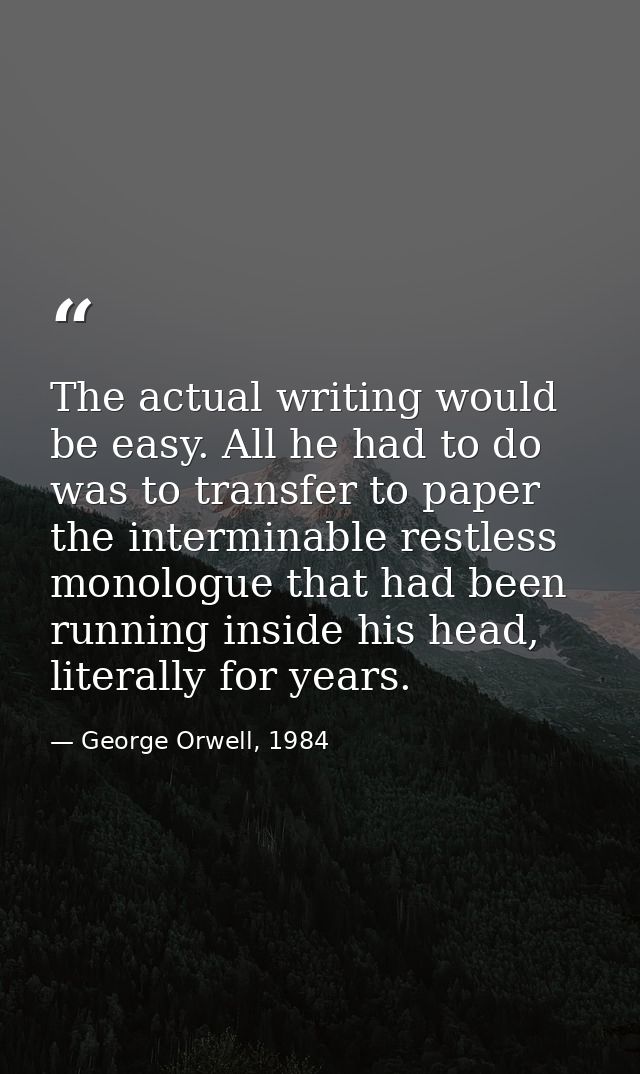 The actual writing would be easy. All he had to do was to transfer to paper the interminable restless monologue that had — George Orwell, 1984