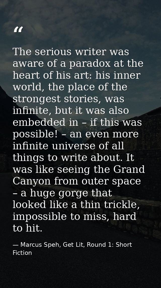 The serious writer was aware of a paradox at the heart of his art: his inner world, the place of the strongest stories,  — Marcus Speh, Get Lit, Round 1: Short Fiction