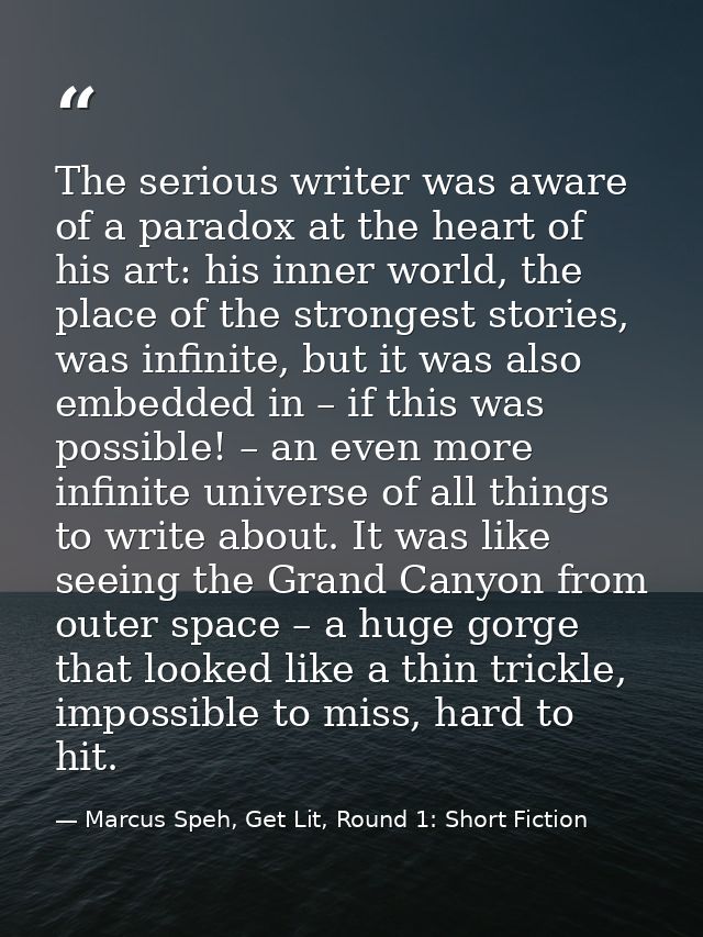 The serious writer was aware of a paradox at the heart of his art: his inner world, the place of the strongest stories,  — Marcus Speh, Get Lit, Round 1: Short Fiction