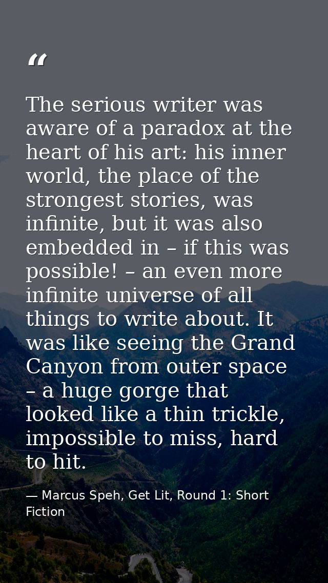 The serious writer was aware of a paradox at the heart of his art: his inner world, the place of the strongest stories,  — Marcus Speh, Get Lit, Round 1: Short Fiction
