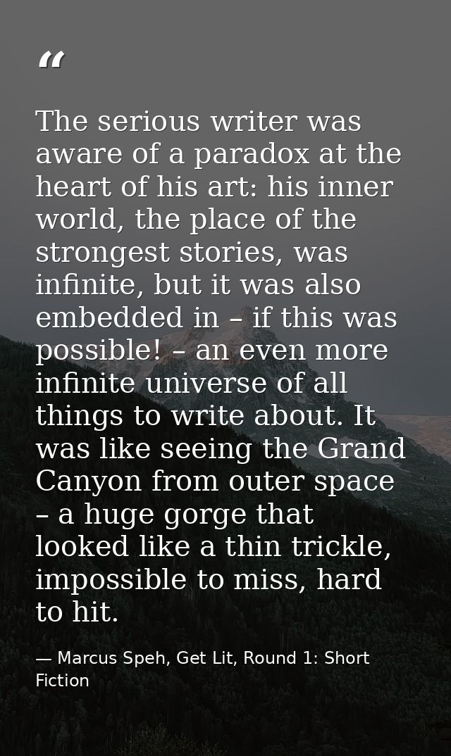 The serious writer was aware of a paradox at the heart of his art: his inner world, the place of the strongest stories,  — Marcus Speh, Get Lit, Round 1: Short Fiction