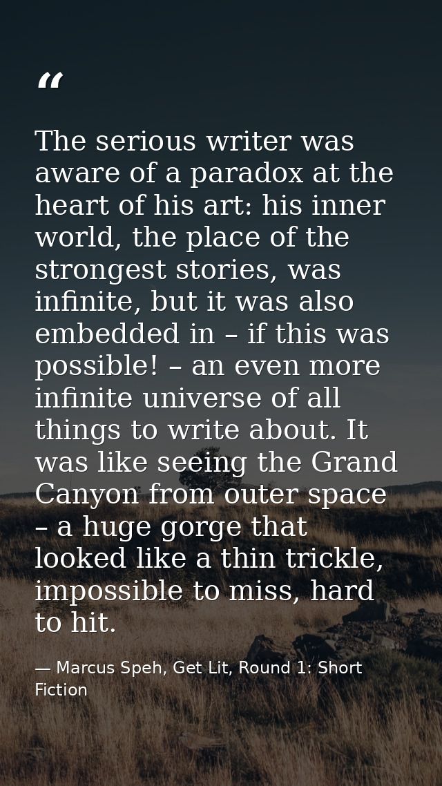 The serious writer was aware of a paradox at the heart of his art: his inner world, the place of the strongest stories,  — Marcus Speh, Get Lit, Round 1: Short Fiction