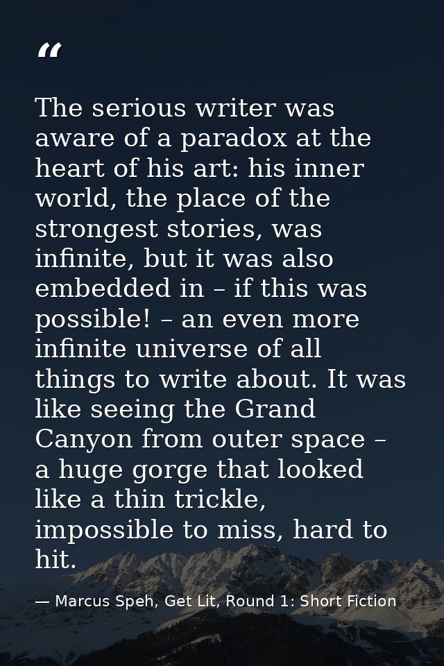 The serious writer was aware of a paradox at the heart of his art: his inner world, the place of the strongest stories,  — Marcus Speh, Get Lit, Round 1: Short Fiction