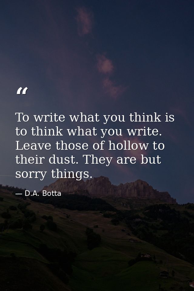 To write what you think is to think what you write. Leave those of hollow to their dust. They are but sorry things. — D.A. Botta