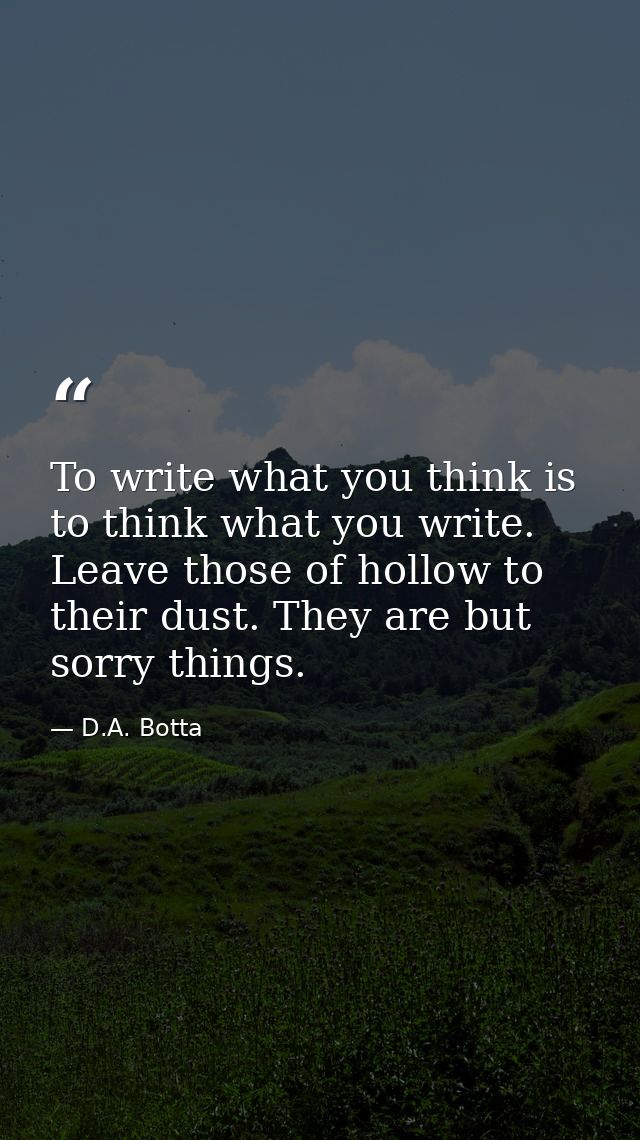 To write what you think is to think what you write. Leave those of hollow to their dust. They are but sorry things. — D.A. Botta
