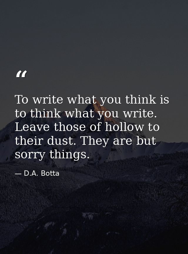 To write what you think is to think what you write. Leave those of hollow to their dust. They are but sorry things. — D.A. Botta