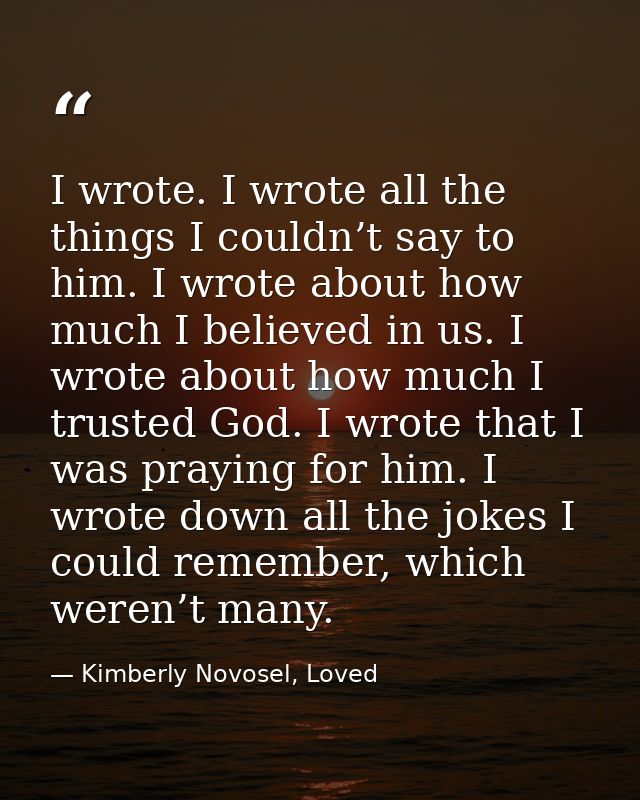 I wrote. I wrote all the things I couldn’t say to him. I wrote about how much I believed in us. I wrote about how much I — Kimberly Novosel, Loved