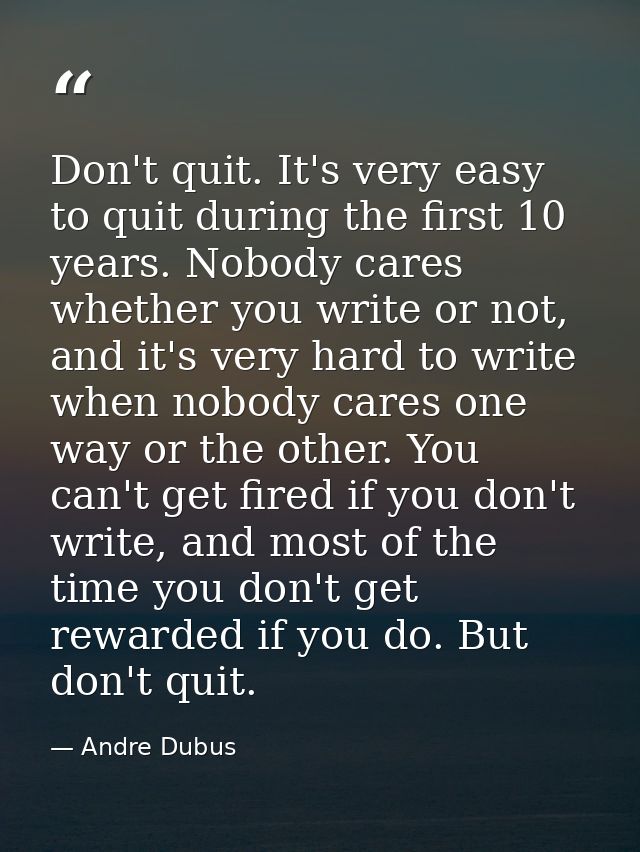 Don't quit. It's very easy to quit during the first 10 years. Nobody cares whether you write or not, and it's very hard  — Andre Dubus
