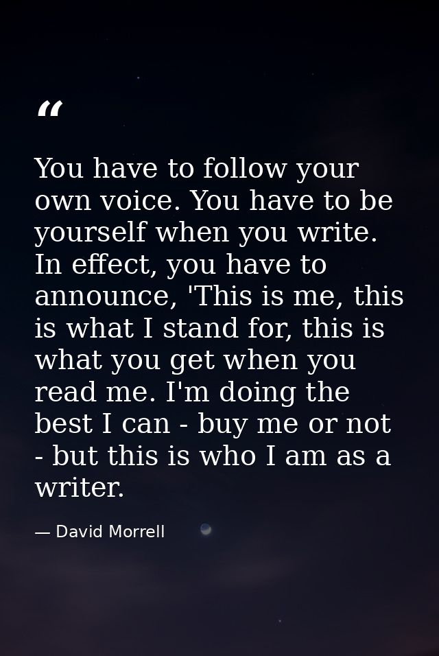 You have to follow your own voice. You have to be yourself when you write. In effect, you have to announce, 'This is me, — David Morrell