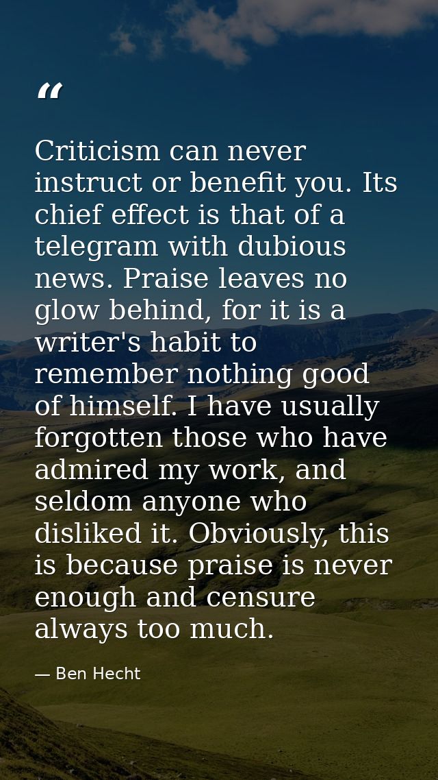 Criticism can never instruct or benefit you. Its chief effect is that of a telegram with dubious news. Praise leaves no  — Ben Hecht