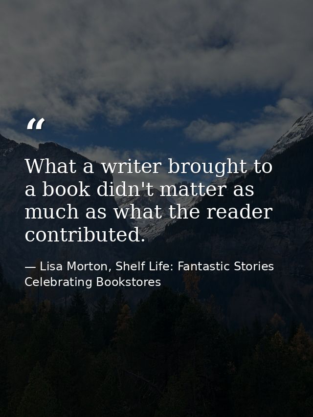 What a writer brought to a book didn't matter as much as what the reader contributed. — Lisa Morton, Shelf Life: Fantastic Stories Celebrating Bookstores