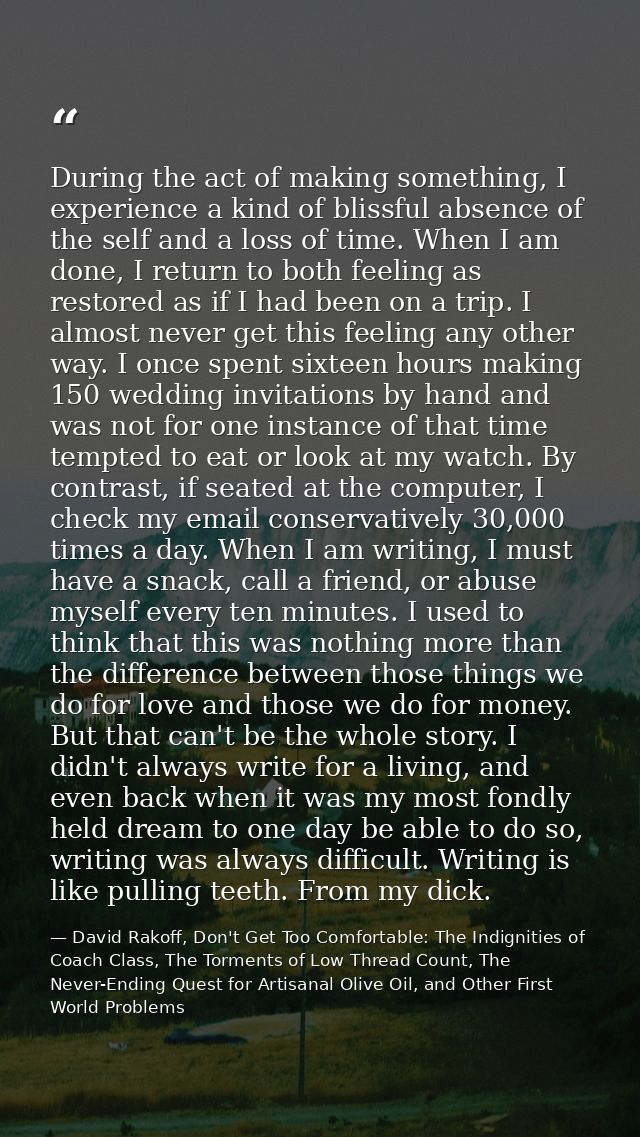 During the act of making something, I experience a kind of blissful absence of the self and a loss of time. When I am do — David Rakoff, Don't Get Too Comfortable: The Indignities of Coach Class, The Torments of Low Thread Count, The Never-Ending Quest for Artisanal Olive Oil, and Other First World Problems