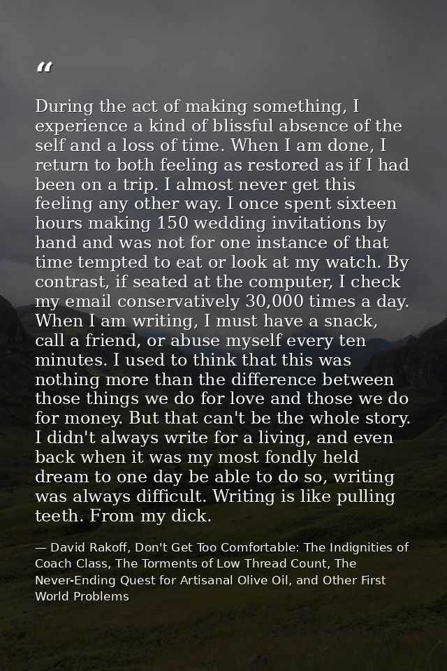 During the act of making something, I experience a kind of blissful absence of the self and a loss of time. When I am do — David Rakoff, Don't Get Too Comfortable: The Indignities of Coach Class, The Torments of Low Thread Count, The Never-Ending Quest for Artisanal Olive Oil, and Other First World Problems