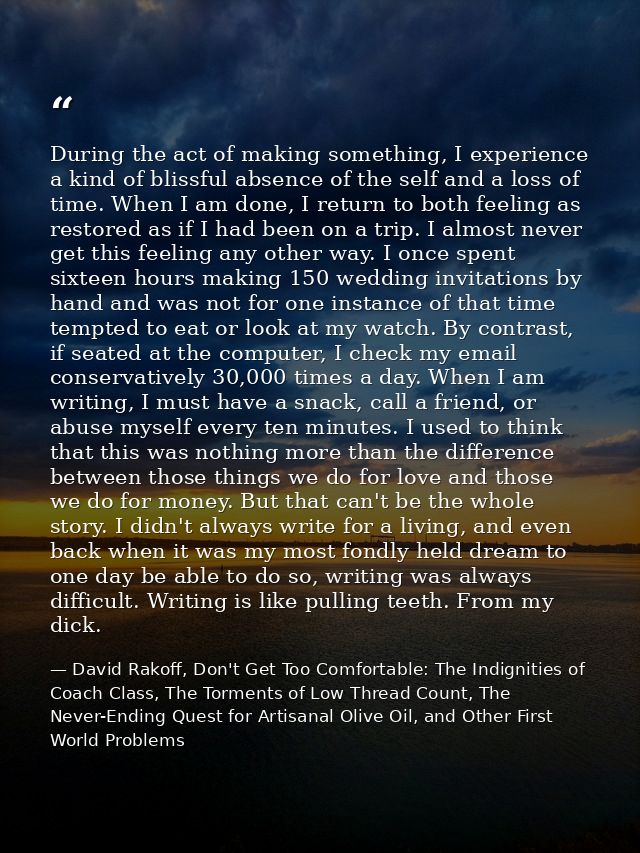 During the act of making something, I experience a kind of blissful absence of the self and a loss of time. When I am do — David Rakoff, Don't Get Too Comfortable: The Indignities of Coach Class, The Torments of Low Thread Count, The Never-Ending Quest for Artisanal Olive Oil, and Other First World Problems