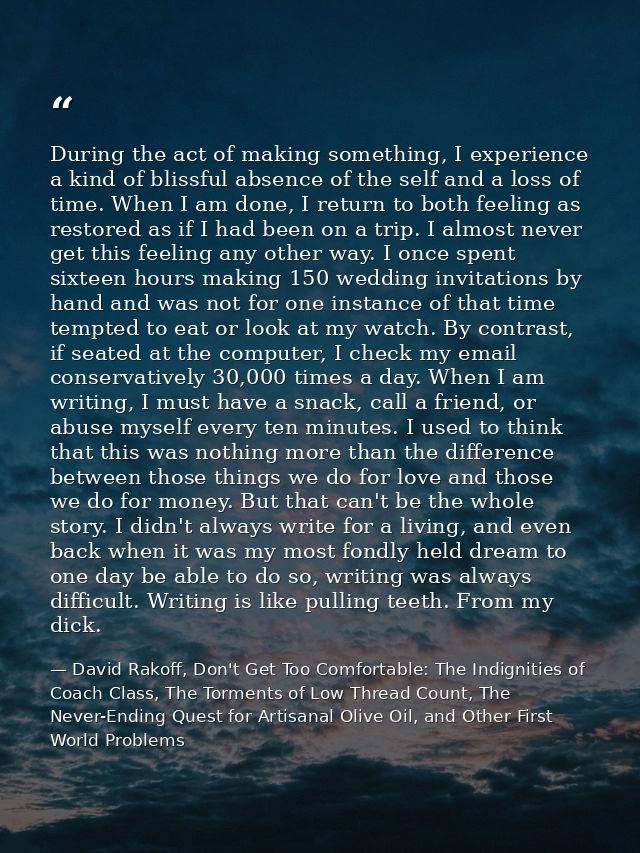 During the act of making something, I experience a kind of blissful absence of the self and a loss of time. When I am do — David Rakoff, Don't Get Too Comfortable: The Indignities of Coach Class, The Torments of Low Thread Count, The Never-Ending Quest for Artisanal Olive Oil, and Other First World Problems