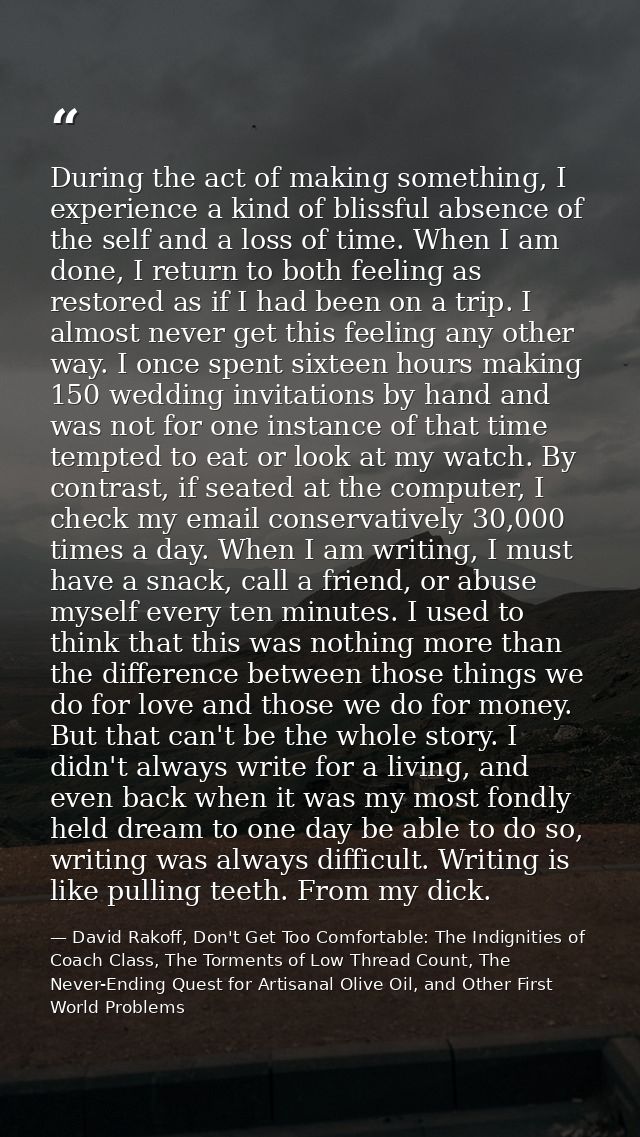 During the act of making something, I experience a kind of blissful absence of the self and a loss of time. When I am do — David Rakoff, Don't Get Too Comfortable: The Indignities of Coach Class, The Torments of Low Thread Count, The Never-Ending Quest for Artisanal Olive Oil, and Other First World Problems