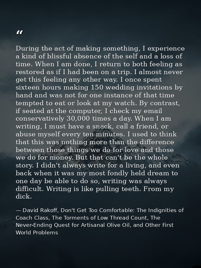 During the act of making something, I experience a kind of blissful absence of the self and a loss of time. When I am do — David Rakoff, Don't Get Too Comfortable: The Indignities of Coach Class, The Torments of Low Thread Count, The Never-Ending Quest for Artisanal Olive Oil, and Other First World Problems