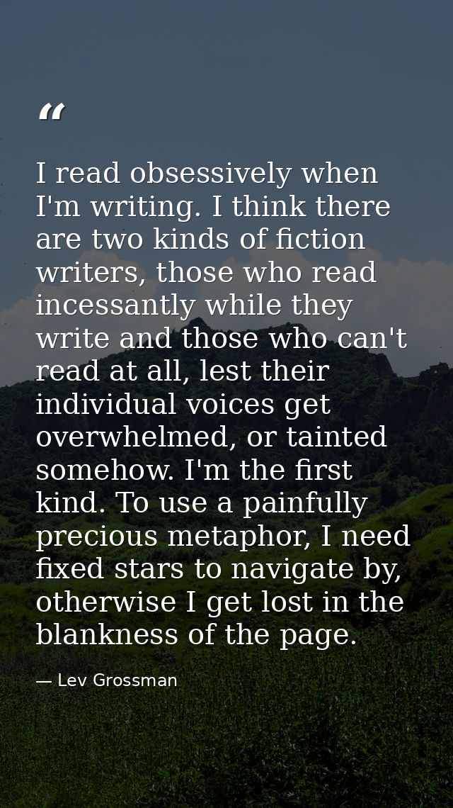 I read obsessively when I'm writing. I think there are two kinds of fiction writers, those who read incessantly while th — Lev Grossman