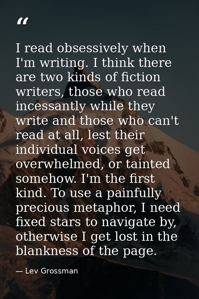 I read obsessively when I'm writing. I think there are two kinds of fiction writers, those who read incessantly while th — Lev Grossman