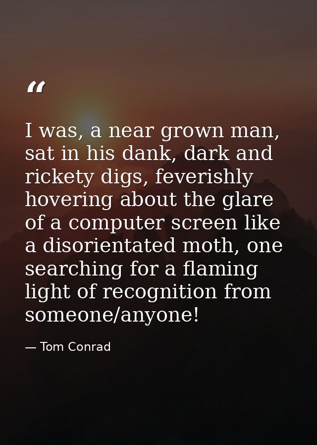I was, a near grown man, sat in his dank, dark and rickety digs, feverishly hovering about the glare of a computer scree — Tom Conrad