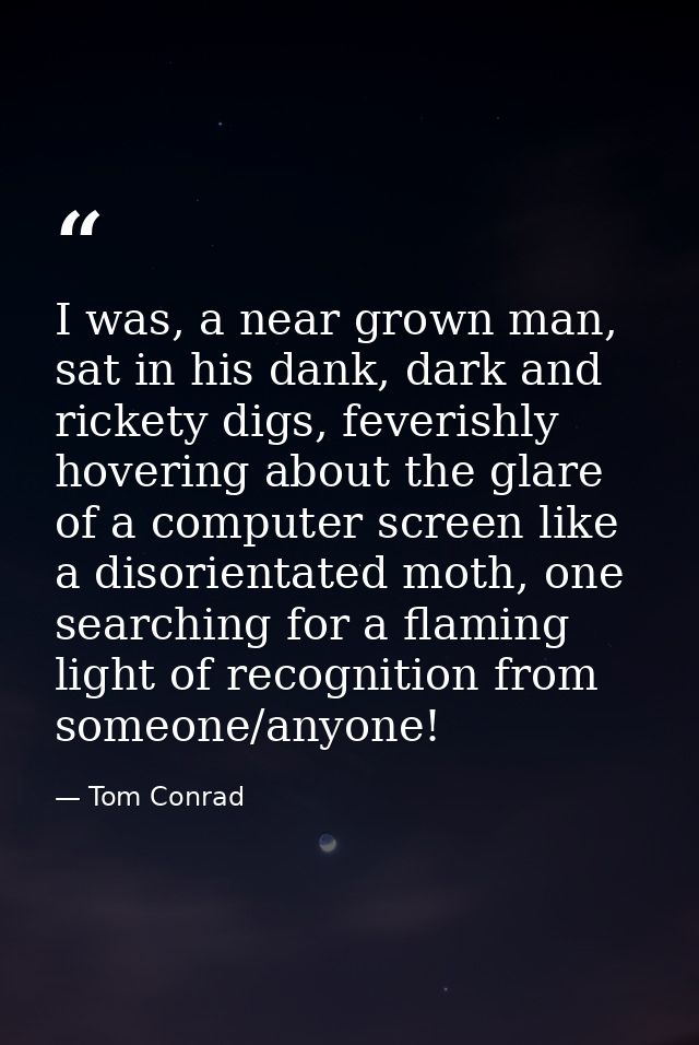 I was, a near grown man, sat in his dank, dark and rickety digs, feverishly hovering about the glare of a computer scree — Tom Conrad