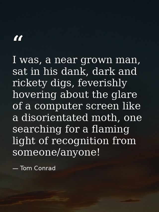 I was, a near grown man, sat in his dank, dark and rickety digs, feverishly hovering about the glare of a computer scree — Tom Conrad