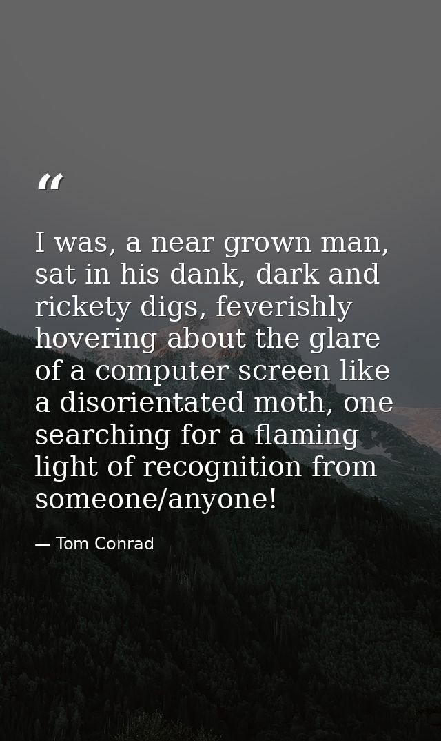 I was, a near grown man, sat in his dank, dark and rickety digs, feverishly hovering about the glare of a computer scree — Tom Conrad