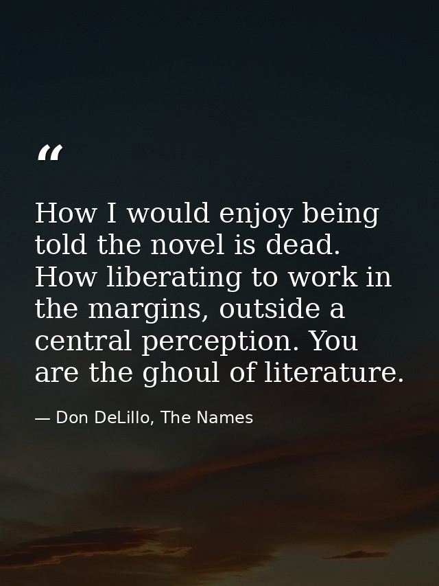 How I would enjoy being told the novel is dead. How liberating to work in the margins, outside a central perception. You — Don DeLillo, The Names