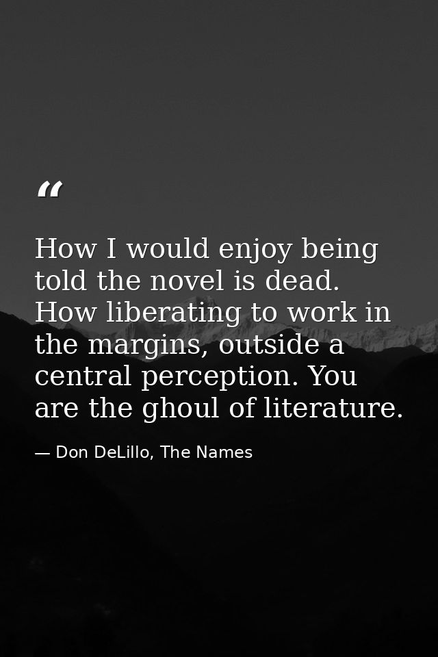 How I would enjoy being told the novel is dead. How liberating to work in the margins, outside a central perception. You — Don DeLillo, The Names