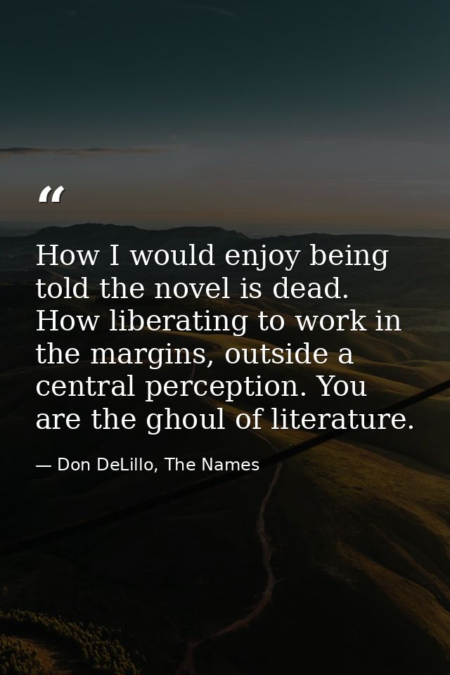 How I would enjoy being told the novel is dead. How liberating to work in the margins, outside a central perception. You — Don DeLillo, The Names